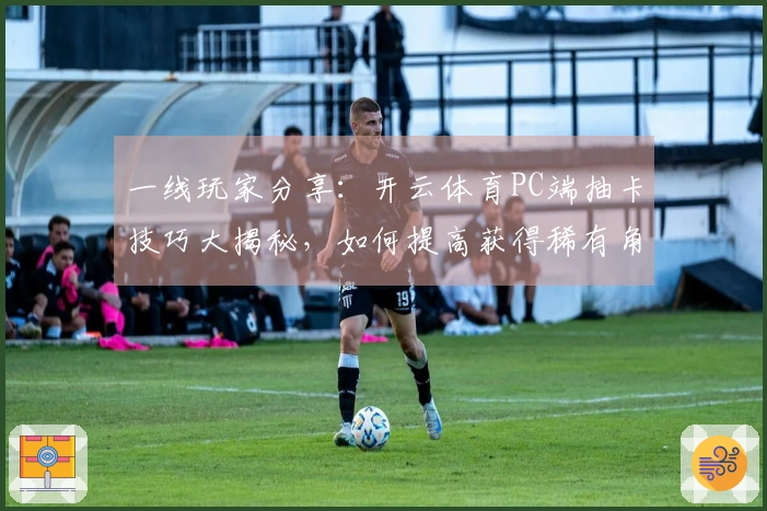 一线玩家分享：开云体育PC端抽卡技巧大揭秘，如何提高获得稀有角色的机会