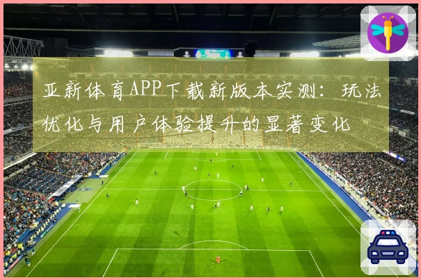 亚新体育APP下载新版本实测：玩法优化与用户体验提升的显著变化